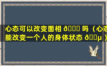 心态可以改变面相 🐈 吗（心态能改变一个人的身体状态 🐵 ）